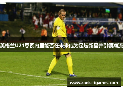 英格兰U21恩瓦内里能否在未来成为足坛新星并引领潮流 英格兰U21恩瓦内里能否在未来成为足坛新星并引领潮流