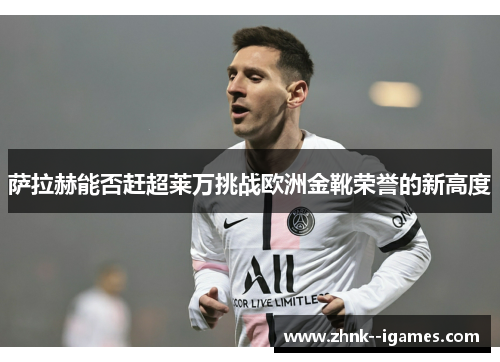 萨拉赫能否赶超莱万挑战欧洲金靴荣誉的新高度 萨拉赫能否赶超莱万挑战欧洲金靴荣誉的新高度