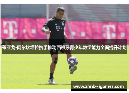 蒂亚戈·阿尔坎塔拉携手推动西班牙青少年数学能力全面提升计划