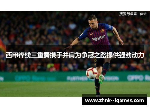 西甲锋线三重奏携手并肩为争冠之路提供强劲动力