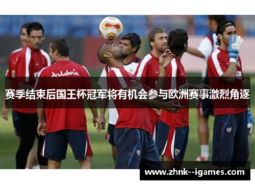 赛季结束后国王杯冠军将有机会参与欧洲赛事激烈角逐 赛季结束后国王杯冠军将有机会参与欧洲赛事激烈角逐