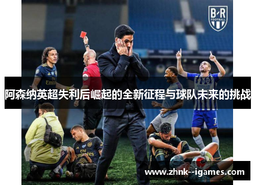阿森纳英超失利后崛起的全新征程与球队未来的挑战